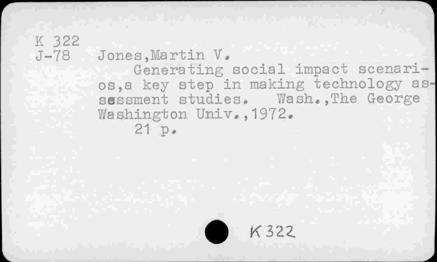 ﻿K 322
J-78 Jones,Martin V.
Generating social impact scenarios, a key step in making technology as ssssment studies. Wash.,The George Washington Univ.,1972.
21 p.
K322.